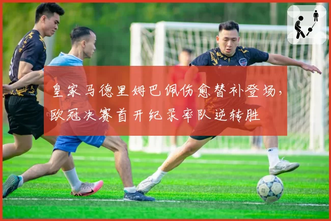 皇家马德里姆巴佩伤愈替补登场，欧冠决赛首开纪录率队逆转胜