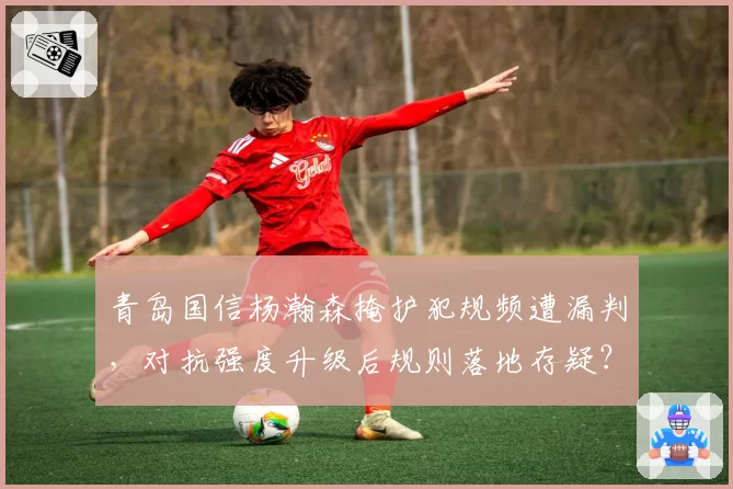 青岛国信杨瀚森掩护犯规频遭漏判,对抗强度升级后规则落地存疑?