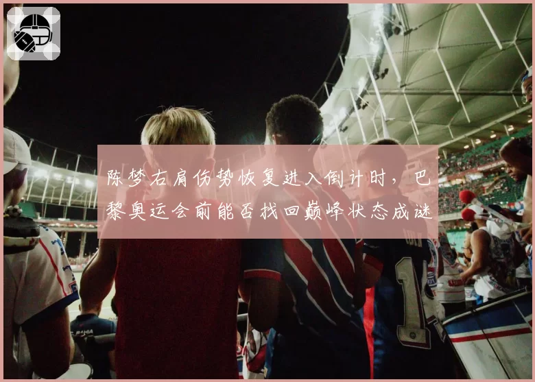 陈梦右肩伤势恢复进入倒计时，巴黎奥运会前能否找回巅峰状态成谜