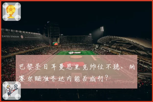 巴黎圣日耳曼恩里克帅位不稳，纳赛尔瞄准齐达内能否成行？