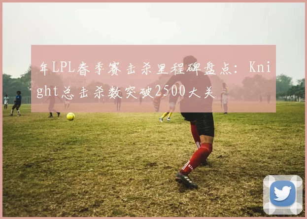 年LPL春季赛击杀里程碑盘点:Knight总击杀数突破2500大关