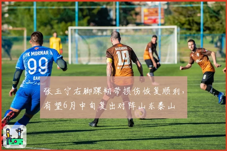 张玉宁右脚踝韧带损伤恢复顺利，有望6月中旬复出对阵山东泰山