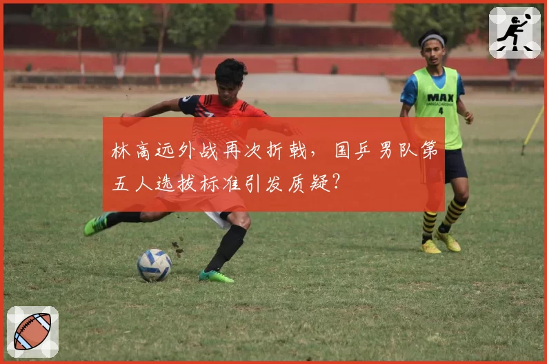 林高远外战再次折戟,国乒男队第五人选拔标准引发质疑?