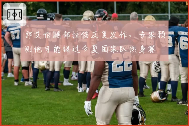 郭艾伦腿部拉伤反复发作，专家预测他可能错过今夏国家队热身赛