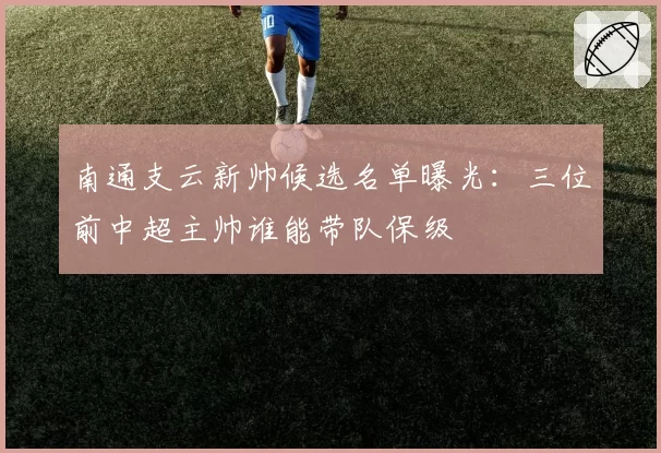 南通支云新帅候选名单曝光:三位前中超主帅谁能带队保级