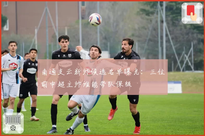 南通支云新帅候选名单曝光:三位前中超主帅谁能带队保级