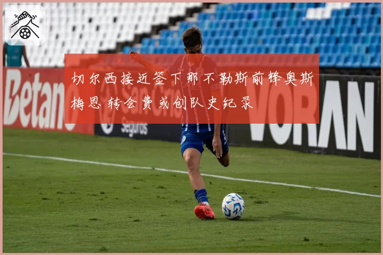 切尔西接近签下那不勒斯前锋奥斯梅恩 转会费或创队史纪录