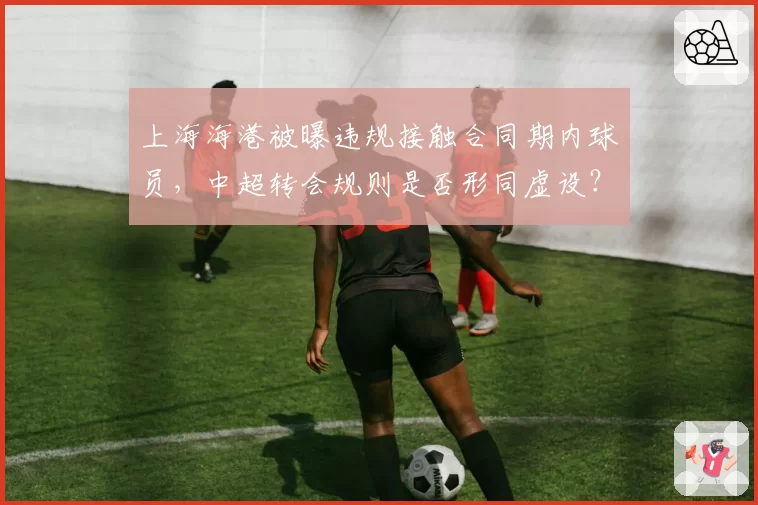 上海海港被曝违规接触合同期内球员,中超转会规则是否形同虚设?