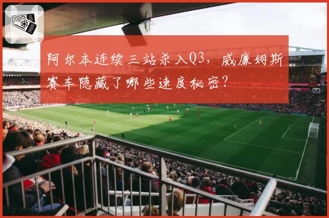 阿尔本连续三站杀入Q3,威廉姆斯赛车隐藏了哪些速度秘密?