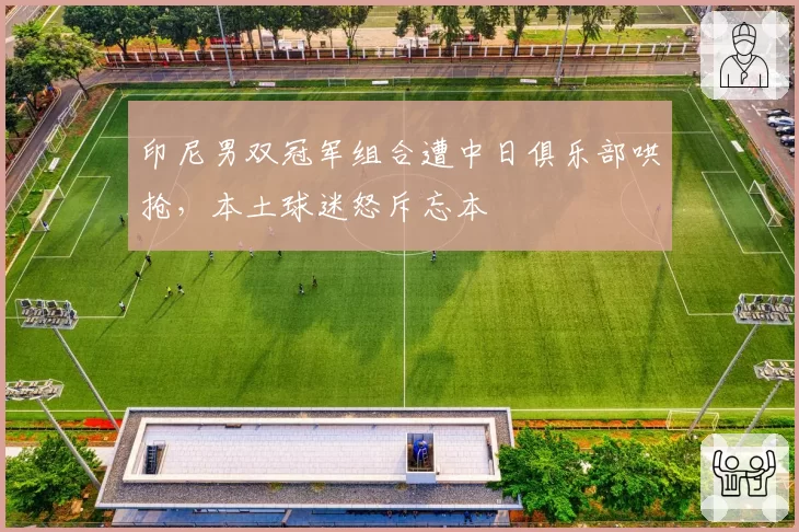 印尼男双冠军组合遭中日俱乐部哄抢,本土球迷怒斥忘本