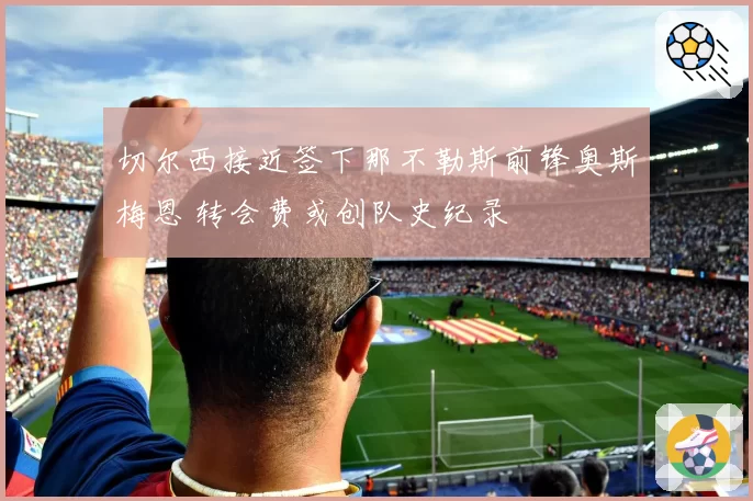 切尔西接近签下那不勒斯前锋奥斯梅恩 转会费或创队史纪录