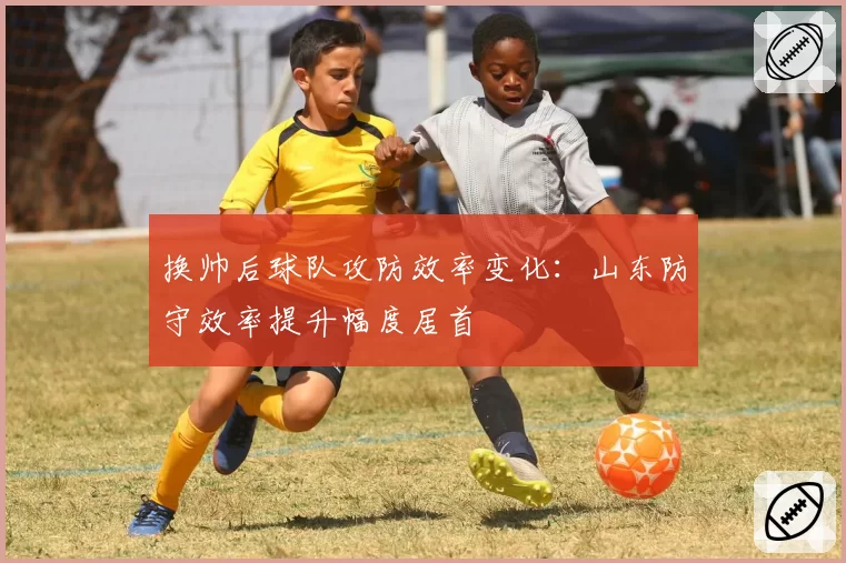 换帅后球队攻防效率变化：山东防守效率提升幅度居首