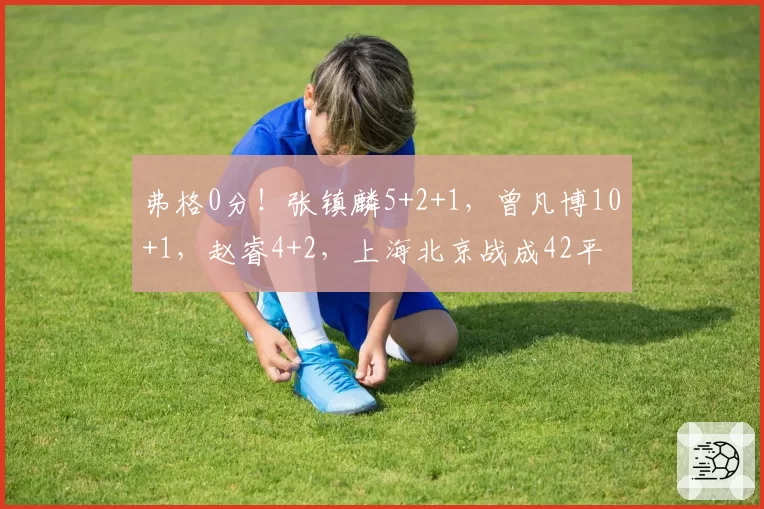 弗格0分!张镇麟5+2+1,曾凡博10+1,赵睿4+2,上海北京战成42平