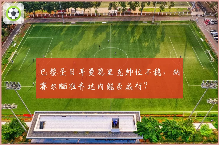 巴黎圣日耳曼恩里克帅位不稳，纳赛尔瞄准齐达内能否成行？