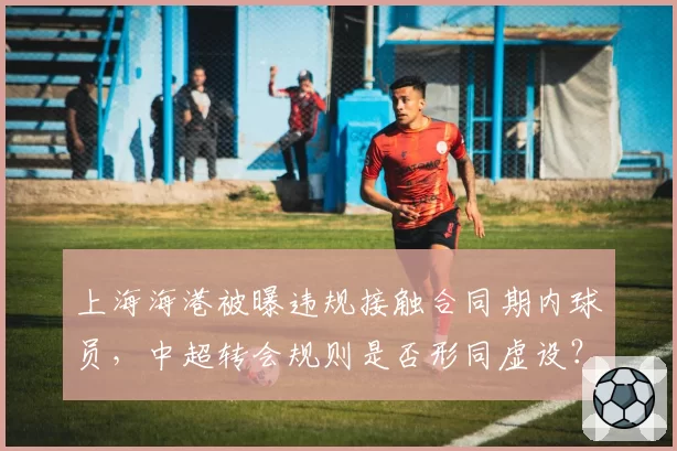 上海海港被曝违规接触合同期内球员,中超转会规则是否形同虚设?