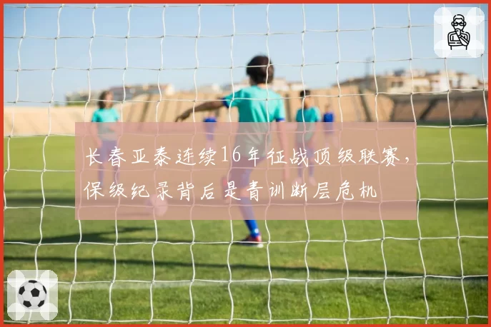 长春亚泰连续16年征战顶级联赛，保级纪录背后是青训断层危机