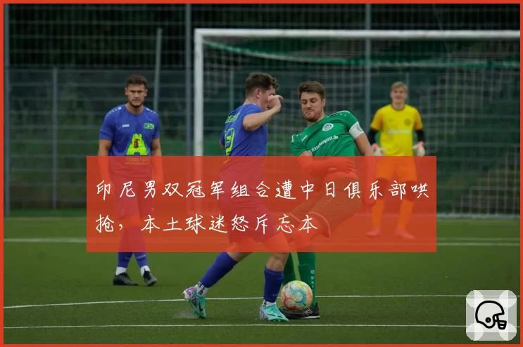 印尼男双冠军组合遭中日俱乐部哄抢，本土球迷怒斥忘本