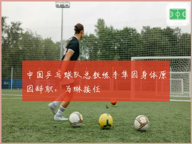 中国乒乓球队总教练李隼因身体原因辞职，马琳接任