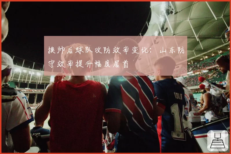 换帅后球队攻防效率变化：山东防守效率提升幅度居首