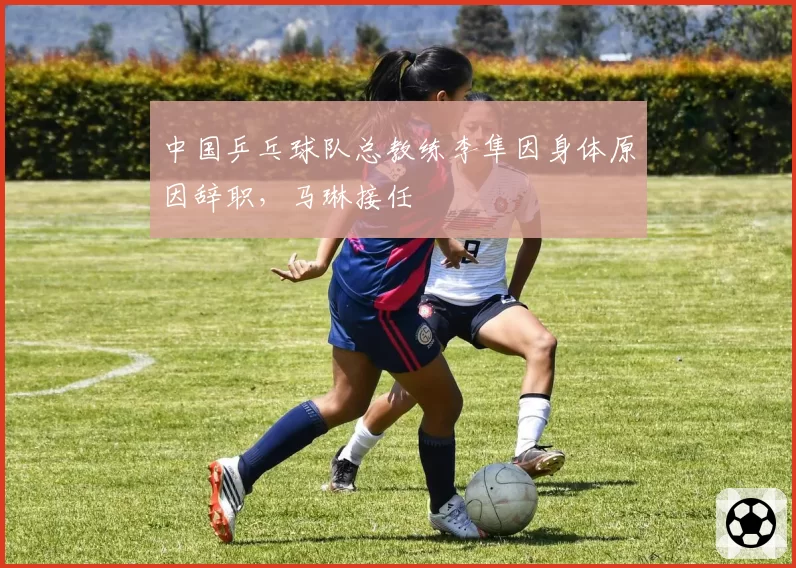 中国乒乓球队总教练李隼因身体原因辞职，马琳接任