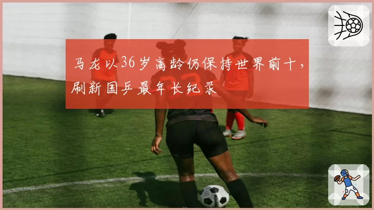 马龙以36岁高龄仍保持世界前十，刷新国乒最年长纪录